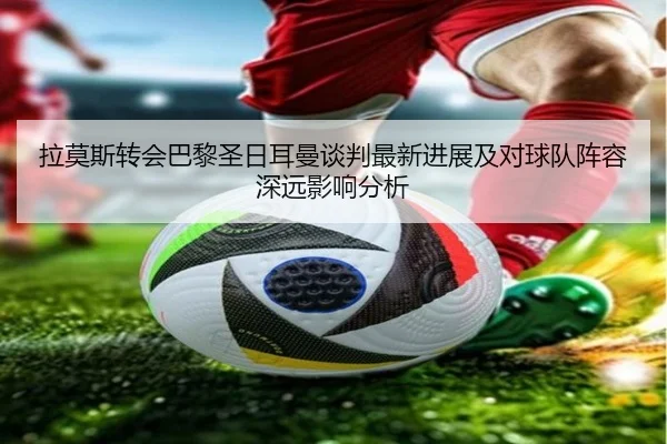 拉莫斯转会巴黎圣日耳曼谈判最新进展及对球队阵容深远影响分析